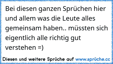 Bei diesen ganzen Sprüchen hier und allem was die Leute alles gemeinsam haben.. müssten sich eigentlich alle richtig gut verstehen =)