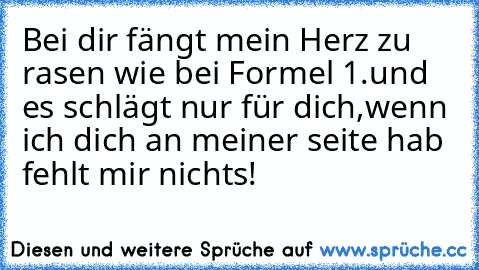 Bei dir fängt mein Herz zu rasen wie bei Formel 1.
und es schlägt nur für dich,
wenn ich dich an meiner seite hab fehlt mir nichts!