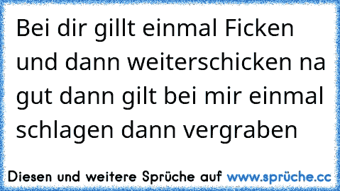 Bei dir gillt einmal Ficken und dann weiterschicken na gut dann gilt bei mir einmal schlagen dann vergraben