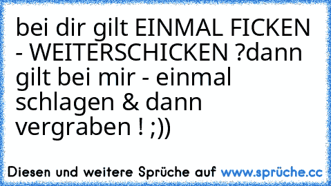 bei dir gilt EINMAL FICKEN - WEITERSCHICKEN ?
dann gilt bei mir - einmal schlagen & dann vergraben ! ;))