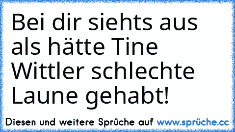 Bei dir siehts aus als hätte Tine Wittler schlechte Laune gehabt!