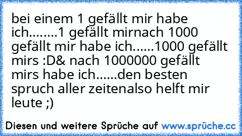 bei einem 1 gefällt mir habe ich.....
...1 gefällt mir
nach 1000 gefällt mir habe ich......
1000 gefällt mirs :D
& nach 1000000 gefällt mirs habe ich......
den besten spruch aller zeiten
also helft mir leute ;)