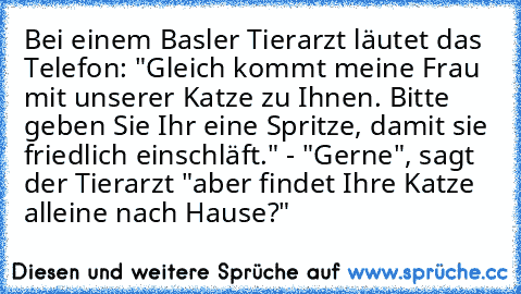 Bei einem Basler Tierarzt läutet das Telefon: "Gleich kommt meine Frau mit unserer Katze zu Ihnen. Bitte geben Sie Ihr eine Spritze, damit sie friedlich einschläft." - "Gerne", sagt der Tierarzt "aber findet Ihre Katze alleine nach Hause?"