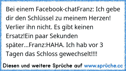 Bei einem Facebook-chat
Franz: Ich gebe dir den Schlüssel zu meinem Herzen! Verlier ihn nicht. Es gibt keinen Ersatz!
Ein paar Sekunden später...
Franz:HAHA. Ich hab vor 3 Tagen das Schloss gewechselt!!!!