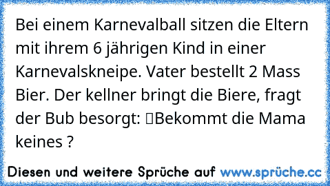 Bei einem Karnevalball sitzen die Eltern mit ihrem 6 jährigen Kind in einer Karnevalskneipe. Vater bestellt 2 Mass Bier. Der kellner bringt die Biere, fragt der Bub besorgt: “Bekommt die Mama keines ?”