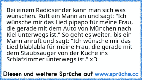 Bei einem Radiosender kann man sich was wünschen. Ruft ein Mann an und sagt: "Ich wünsche mir das Lied pipapo für meine Frau, die gerade mit dem Auto von München nach Kiel unterwegs ist." So geht es weiter, bis ein Mann anruft und sagt: "Ich wünsche mir das Lied blablabla für meine Frau, die gerade mit dem Staubsauger von der Küche ins Schlafzimmer unterwegs ist." xD