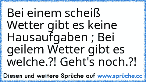 Bei einem scheiß Wetter gibt es keine Hausaufgaben ; Bei geilem Wetter gibt es welche.?! Geht's noch.?!