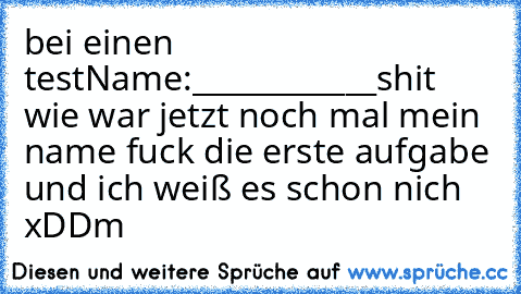 bei einen test
Name:____________
shit wie war jetzt noch mal mein name fuck die erste aufgabe und ich weiß es schon nich 
xDD
m