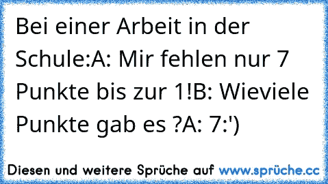 Bei einer Arbeit in der Schule:
A: Mir fehlen nur 7 Punkte bis zur 1!
B: Wieviele Punkte gab es ?
A: 7
:')