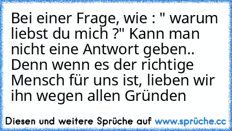 Bei einer Frage, wie : " warum liebst du mich ?" Kann man nicht eine Antwort geben.. Denn wenn es der richtige Mensch für uns ist, lieben wir ihn wegen allen Gründen ♥