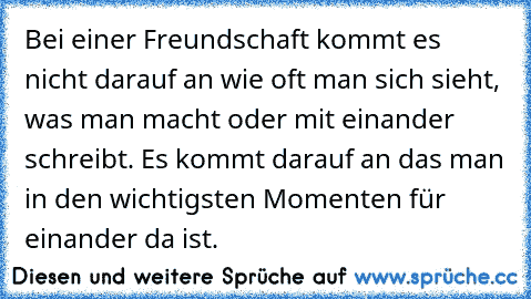 Bei einer Freundschaft kommt es nicht darauf an wie oft man sich sieht, was man macht oder mit einander schreibt. Es kommt darauf an das man in den wichtigsten Momenten für einander da ist.