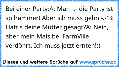 Bei einer Party:
A: Man -.- die Party ist so hammer! Aber ich muss gehn -.-'
B: Hatt's deine Mutter gesagt?
A: Nein, aber mein Mais bei FarmVille verdöhrt. Ich muss jetzt ernten!
;) ♥