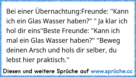 Bei einer Übernachtung:
Freunde: ''Kann ich ein Glas Wasser haben?'' '' Ja klar ich hol dir eins''
Beste Freunde: ''Kann ich mal ein Glas Wasser haben?'' ''Beweg deinen Arsch und hols dir selber, du lebst hier praktisch.''