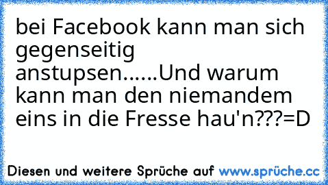 bei Facebook kann man sich gegenseitig anstupsen......
Und warum kann man den niemandem eins in die Fresse hau'n???
=D