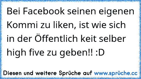 Bei Facebook seinen eigenen Kommi zu liken, ist wie sich in der Öffentlich keit selber high five zu geben!! :D