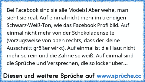 Bei Facebook sind sie alle Models! Aber wehe, man sieht sie real. Auf einmal nicht mehr im trendigen Schwarz-Weiß-Ton, wie das Facebook Profilbild. Auf einmal nicht mehr von der Schokoladenseite (vorzugsweise von oben rechts, dass der kleine Ausschnitt größer wirkt). Auf einmal ist die Haut nicht mehr so rein und die Zähne so weiß. Auf einmal sind die Sprüche und Versprechen, die so locker über...