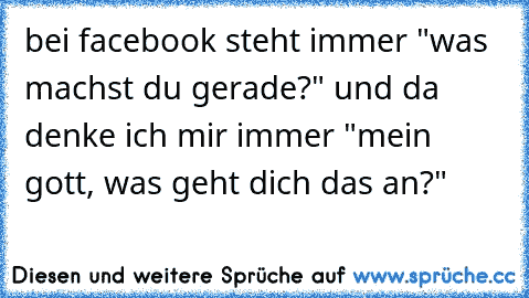 bei facebook steht immer "was machst du gerade?" und da denke ich mir immer "mein gott, was geht dich das an?"