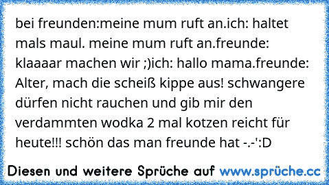 bei freunden:
meine mum ruft an.
ich: haltet mals maul. meine mum ruft an.
freunde: klaaaar machen wir ;)
ich: hallo mama.
freunde: Alter, mach die scheiß kippe aus! schwangere dürfen nicht rauchen und gib mir den verdammten wodka 2 mal kotzen reicht für heute!!! 
schön das man freunde hat -.-'
:D