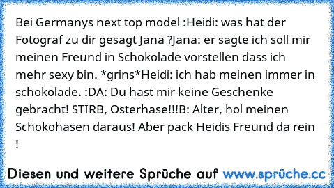 Bei Germanys next top model :
Heidi: was hat der Fotograf zu dir gesagt Jana ?
Jana: er sagte ich soll mir meinen Freund in Schokolade vorstellen dass ich mehr sexy bin. *grins*
Heidi: ich hab meinen immer in schokolade. :D
A: Du hast mir keine Geschenke gebracht! STIRB, Osterhase!!!
B: Alter, hol meinen Schokohasen daraus! Aber pack Heidis Freund da rein !