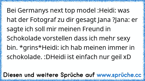 Bei Germanys next top model :
Heidi: was hat der Fotograf zu dir gesagt Jana ?
Jana: er sagte ich soll mir meinen Freund in Schokolade vorstellen dass ich mehr sexy bin. *grins*
Heidi: ich hab meinen immer in schokolade. :D
Heidi ist einfach nur geil xD