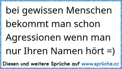 bei gewissen Menschen bekommt man schon Agressionen wenn man nur Ihren Namen hört =)