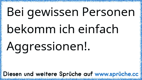 Bei gewissen Personen bekomm ich einfach Aggressionen!.