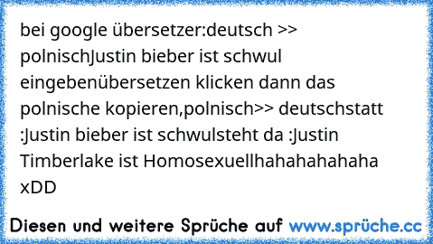 bei google übersetzer:
deutsch >> polnisch
Justin bieber ist schwul eingeben
übersetzen klicken dann das polnische kopieren,
polnisch>> deutsch
statt :Justin bieber ist schwul
steht da :Justin Timberlake ist Homosexuell
hahahahahaha xDD