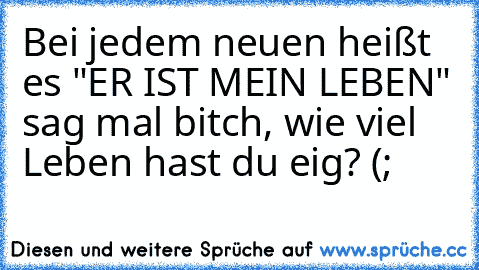 Bei jedem neuen heißt es "ER IST MEIN LEBEN" sag mal bitch, wie viel Leben hast du eig? (;