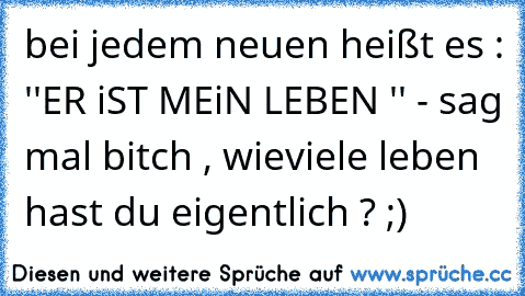 bei jedem neuen heißt es : ''ER iST MEiN LEBEN '' - sag mal bitch , wieviele leben hast du eigentlich ? ;)