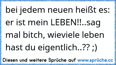 bei jedem neuen heißt es: er ist mein LEBEN!!
..sag mal bitch, wieviele leben hast du eigentlich..?? ;)