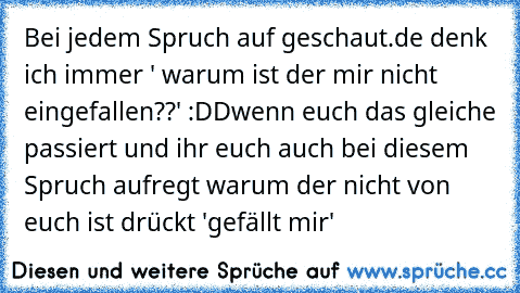 Bei jedem Spruch auf geschaut.de denk ich immer ' warum ist der mir nicht eingefallen??' :DD
wenn euch das gleiche passiert und ihr euch auch bei diesem Spruch aufregt warum der nicht von euch ist drückt 'gefällt mir'