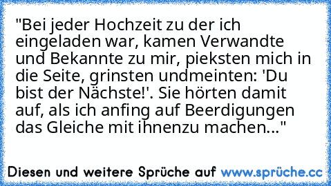 "Bei jeder Hochzeit zu der ich eingeladen war, kamen Verwandte und Bekannte zu mir, pieksten mich in die Seite, grinsten und
meinten: 'Du bist der Nächste!'. Sie hörten damit auf, als ich anfing auf Beerdigungen das Gleiche mit ihnen
zu machen..."