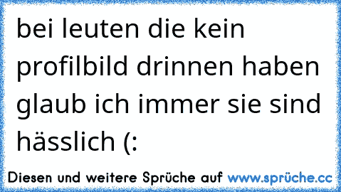 bei leuten die kein profilbild drinnen haben glaub ich immer sie sind hässlich (: