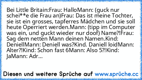 Bei Little Britain:
Frau: Hallo
Mann: (guck nur schei**e die Frau an)
Frau: Das ist meine Tochter, sie ist ein grosses, tapferres Mädchen und sie soll heute Operriert werden.
Mann: (tipp im Computer was ein, und guckt wieder nur doof) Name?!
Frau: Sag dem netten Mann deinen Namen.
Kind: Deniell
Mann: Deniell was?
Kind. Daniell loid
Mann: Alter?!
Kind: Schon fast 6
Mann: Also 5?!
Kind: Ja
Mann: ...