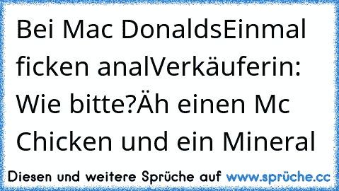 Bei Mac Donalds
Einmal ficken anal
Verkäuferin: Wie bitte?
Äh einen Mc Chicken und ein Mineral