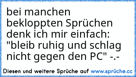 bei manchen bekloppten Sprüchen denk ich mir einfach: "bleib ruhig und schlag nicht gegen den PC" -.-