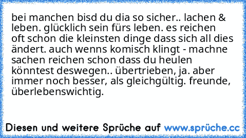 bei manchen bisd du dia so sicher.. lachen & leben. glücklich sein fürs leben. es reichen  oft schon die kleinsten dinge dass sich all dies ändert. auch wenns komisch klingt - machne sachen reichen schon dass du heulen könntest deswegen.. übertrieben, ja. aber immer noch besser, als gleichgültig. freunde, überlebenswichtig.