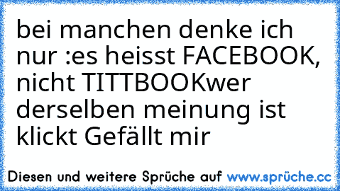 bei manchen denke ich nur :
es heisst FACEBOOK, nicht TITTBOOK
wer derselben meinung ist klickt Gefällt mir