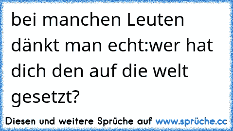 bei manchen Leuten dänkt man echt:
´wer hat dich den auf die welt gesetzt?´