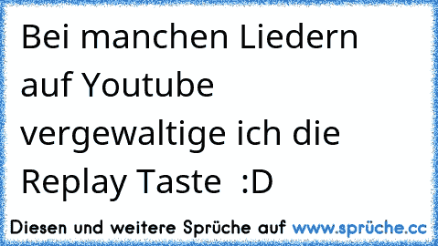 Bei manchen Liedern auf Youtube vergewaltige ich die Replay Taste ♥ :D