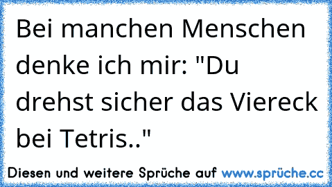 Bei manchen Menschen denke ich mir: "Du drehst sicher das Viereck bei Tetris.."