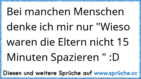 Bei manchen Menschen denke ich mir nur "Wieso waren die Eltern nicht 15 Minuten Spazieren " :D