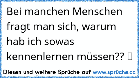 Bei manchen Menschen fragt man sich, warum hab ich sowas kennenlernen müssen?? ツ