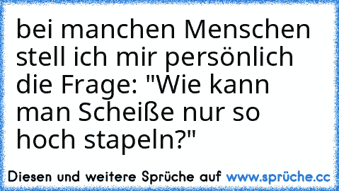 bei manchen Menschen stell ich mir persönlich die Frage: "Wie kann man Scheiße nur so hoch stapeln?"