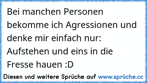 Bei manchen Personen bekomme ich Agressionen und denke mir einfach nur: Aufstehen und eins in die Fresse hauen :D