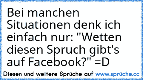 Bei manchen Situationen denk ich einfach nur: "Wetten diesen Spruch gibt's auf Facebook?" =D