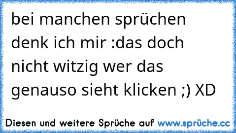 bei manchen sprüchen denk ich mir :das doch nicht witzig wer das genauso sieht klicken ;) XD