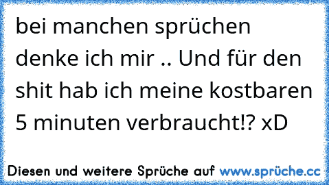 bei manchen sprüchen denke ich mir .. Und für den shit hab ich meine kostbaren 5 minuten verbraucht!? xD