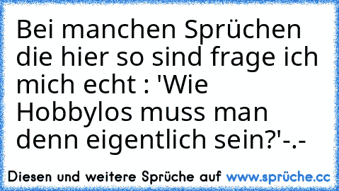 Bei manchen Sprüchen die hier so sind frage ich mich echt : 'Wie Hobbylos muss man denn eigentlich sein?'
-.-