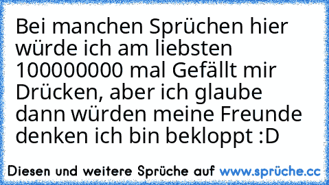 Bei manchen Sprüchen hier würde ich am liebsten 100000000 mal Gefällt mir Drücken, aber ich glaube dann würden meine Freunde denken ich bin bekloppt :D